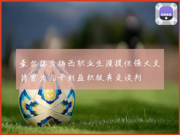 豪尔赫为梅西职业生涯提供强大支持曾为儿子利益积极奔走谈判