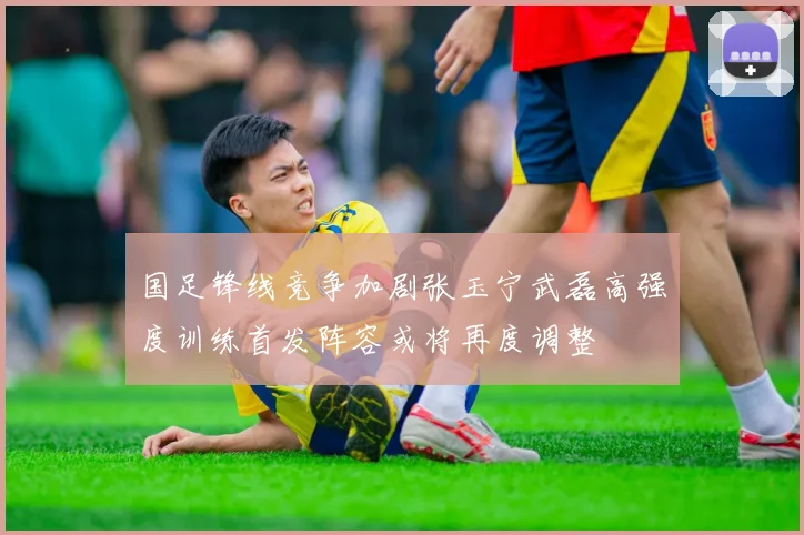 国足锋线竞争加剧张玉宁武磊高强度训练首发阵容或将再度调整