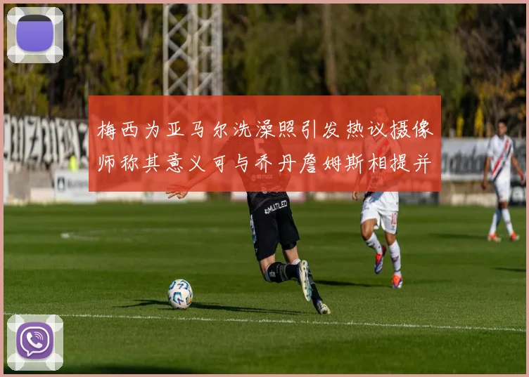 梅西为亚马尔洗澡照引发热议摄像师称其意义可与乔丹詹姆斯相提并论