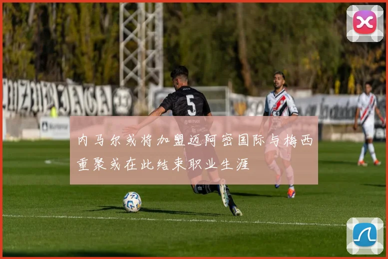 内马尔或将加盟迈阿密国际与梅西重聚或在此结束职业生涯