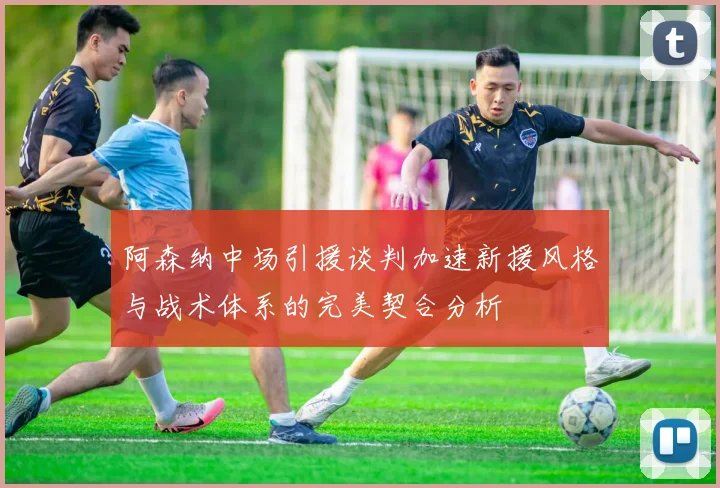 阿森纳中场引援谈判加速新援风格与战术体系的完美契合分析