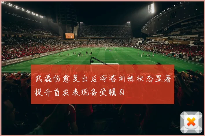 武磊伤愈复出后海港训练状态显著提升首发表现备受瞩目