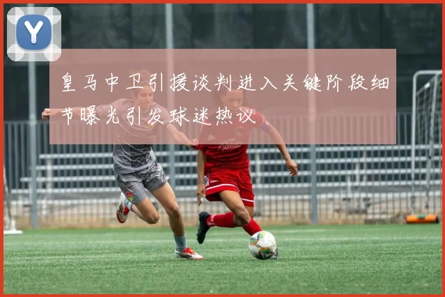 皇马中卫引援谈判进入关键阶段细节曝光引发球迷热议