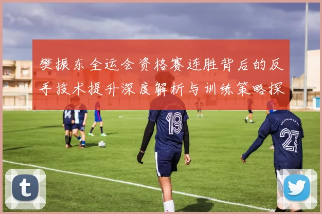 樊振东全运会资格赛连胜背后的反手技术提升深度解析与训练策略探讨