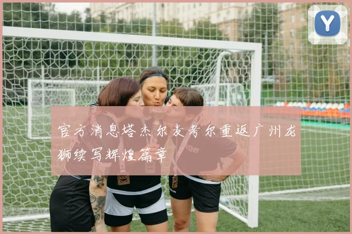 官方消息塔杰尔麦考尔重返广州龙狮续写辉煌篇章