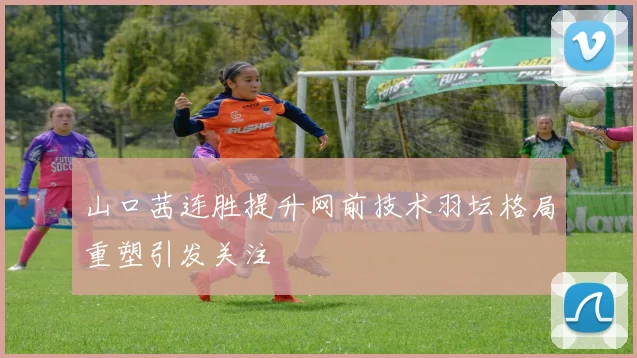 山口茜连胜提升网前技术羽坛格局重塑引发关注